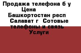 Продажа телефона б/у › Цена ­ 2 500 - Башкортостан респ., Салават г. Сотовые телефоны и связь » Услуги   . Башкортостан респ.